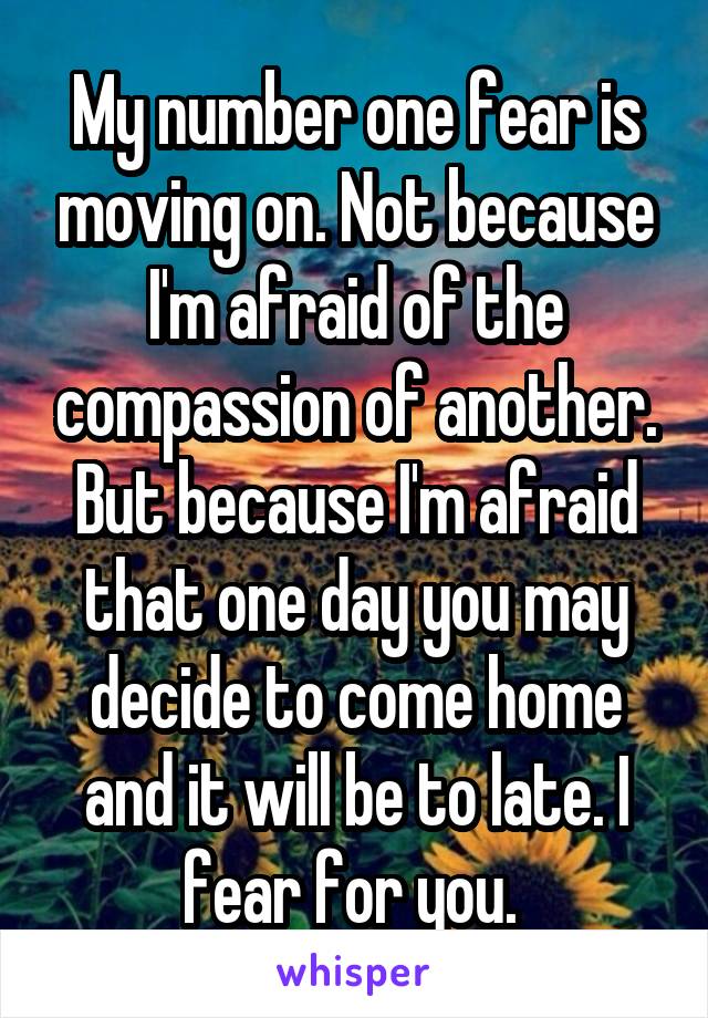 My number one fear is moving on. Not because I'm afraid of the compassion of another. But because I'm afraid that one day you may decide to come home and it will be to late. I fear for you. 