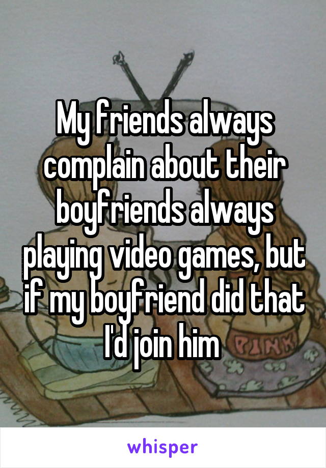 My friends always complain about their boyfriends always playing video games, but if my boyfriend did that I'd join him 