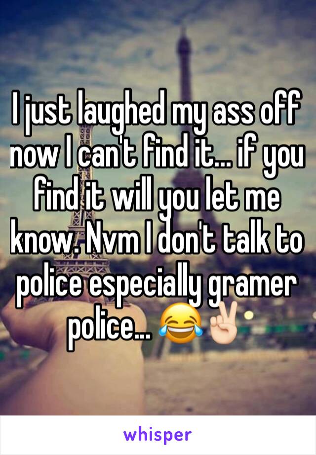I just laughed my ass off now I can't find it... if you find it will you let me know. Nvm I don't talk to police especially gramer police... 😂✌🏻️