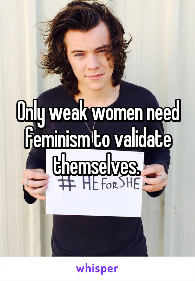 Only weak women need feminism to validate themselves. 