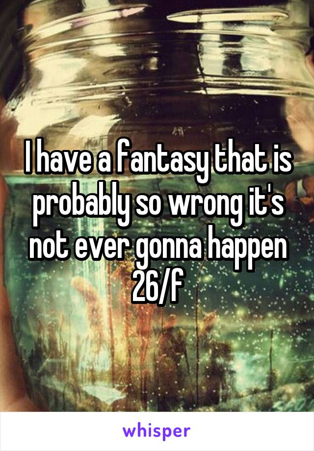I have a fantasy that is probably so wrong it's not ever gonna happen 26/f