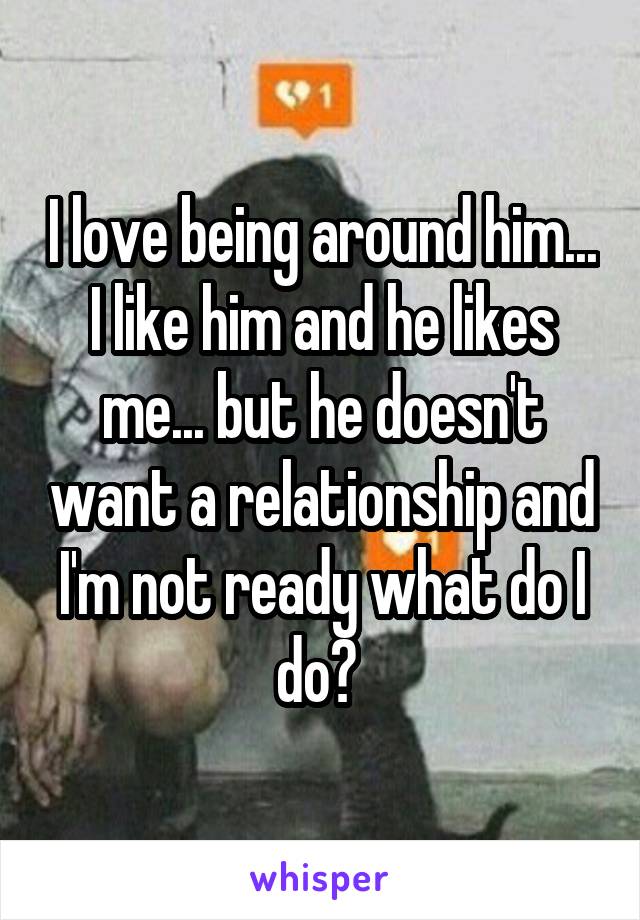 I love being around him... I like him and he likes me... but he doesn't want a relationship and I'm not ready what do I do? 