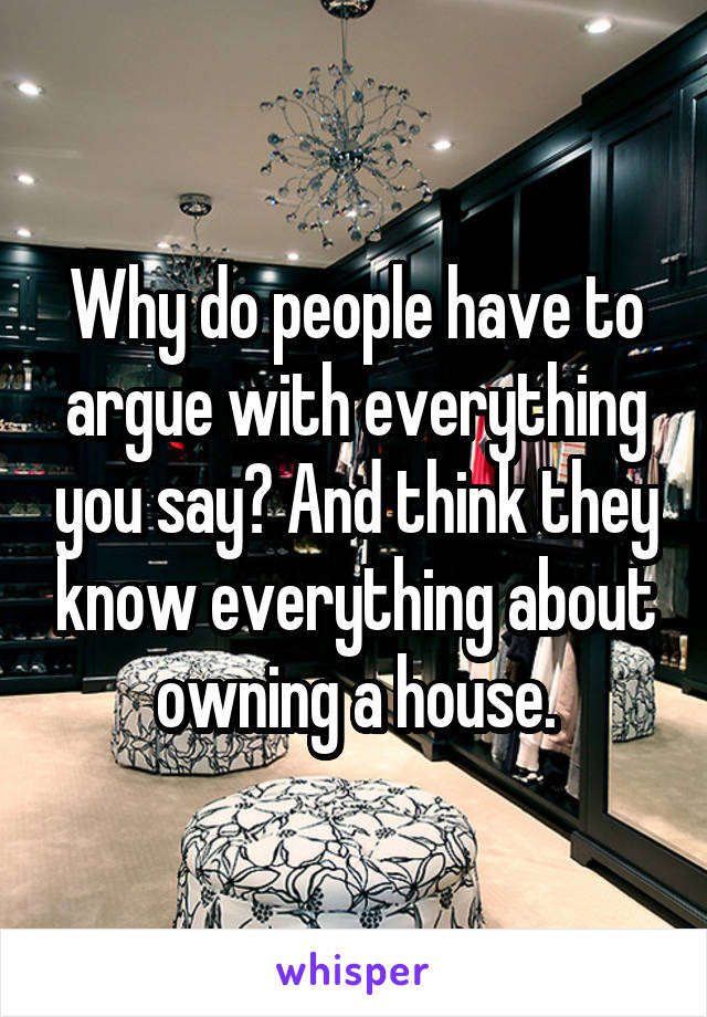 Why do people have to argue with everything you say? And think they know everything about owning a house.