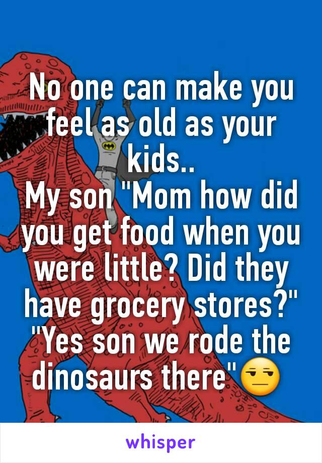 No one can make you feel as old as your kids..
My son "Mom how did you get food when you were little? Did they have grocery stores?"
"Yes son we rode the dinosaurs there"😒 