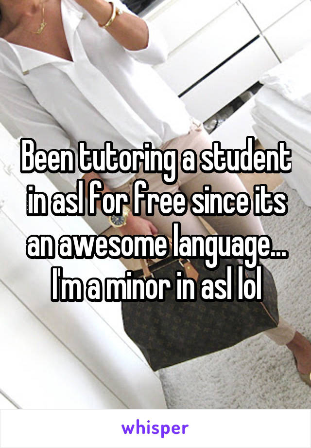 Been tutoring a student in asl for free since its an awesome language... I'm a minor in asl lol