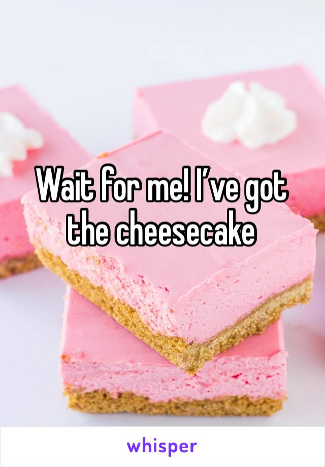 Wait for me! I’ve got the cheesecake
