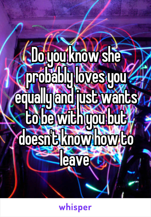 Do you know she probably loves you equally and just wants to be with you but doesn't know how to leave 