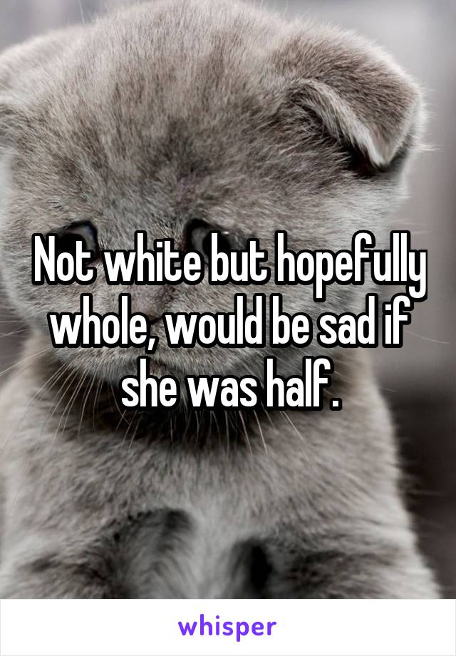 Not white but hopefully whole, would be sad if she was half.