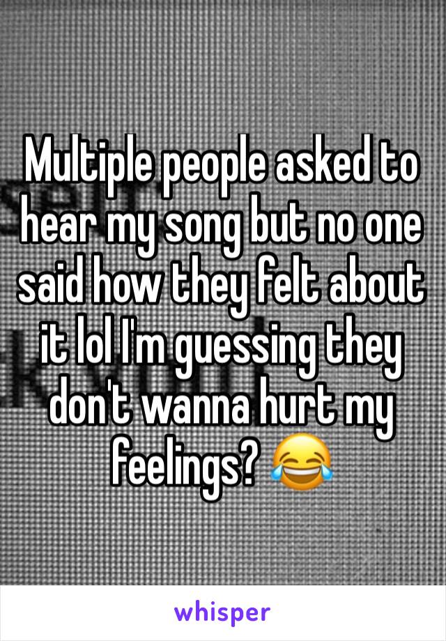 Multiple people asked to hear my song but no one said how they felt about it lol I'm guessing they don't wanna hurt my feelings? 😂