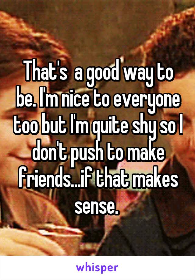 That's  a good way to be. I'm nice to everyone too but I'm quite shy so I don't push to make friends...if that makes sense. 