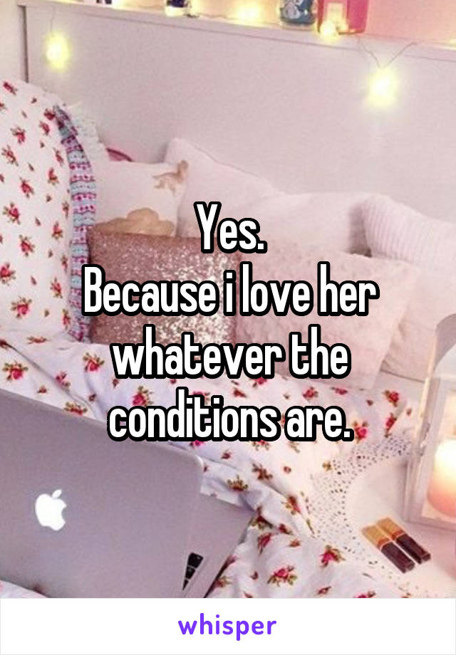 Yes.
Because i love her whatever the conditions are.