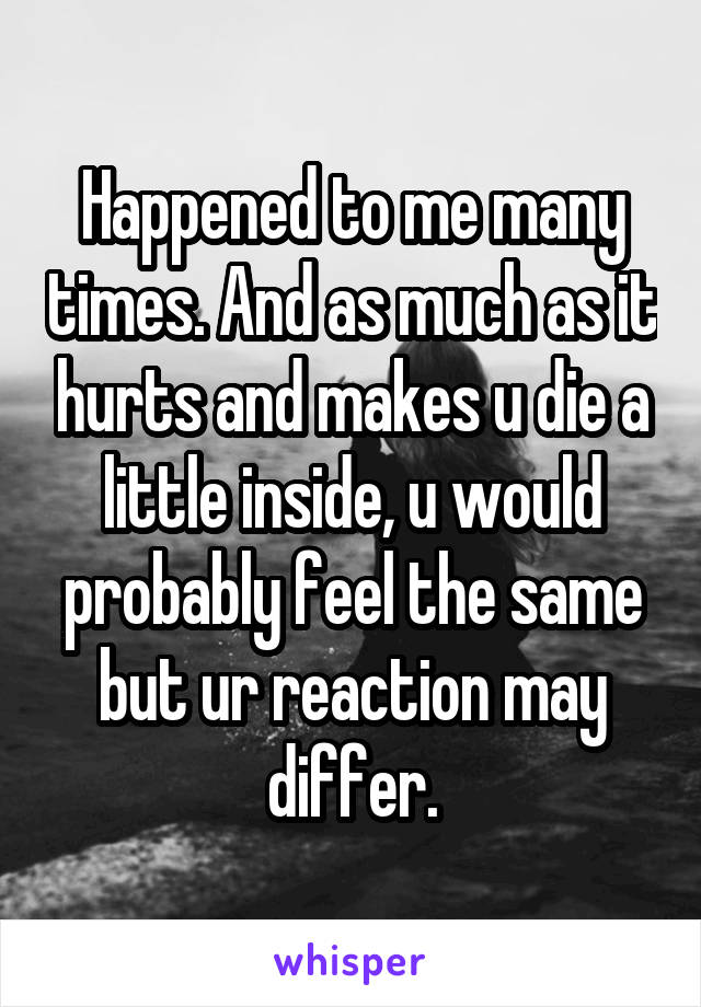Happened to me many times. And as much as it hurts and makes u die a little inside, u would probably feel the same but ur reaction may differ.