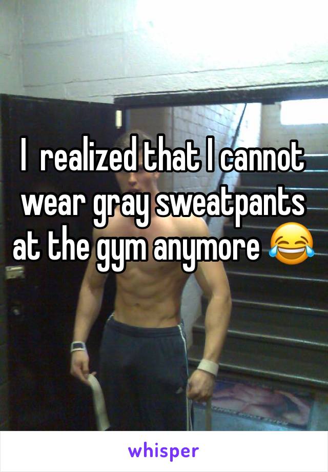 I  realized that I cannot wear gray sweatpants at the gym anymore 😂