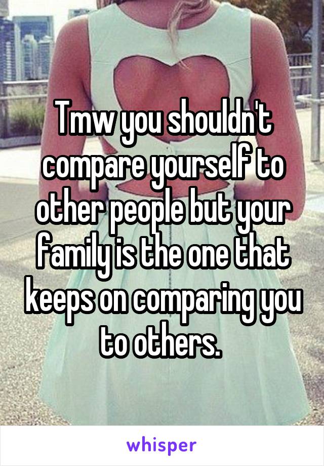 Tmw you shouldn't compare yourself to other people but your family is the one that keeps on comparing you to others. 