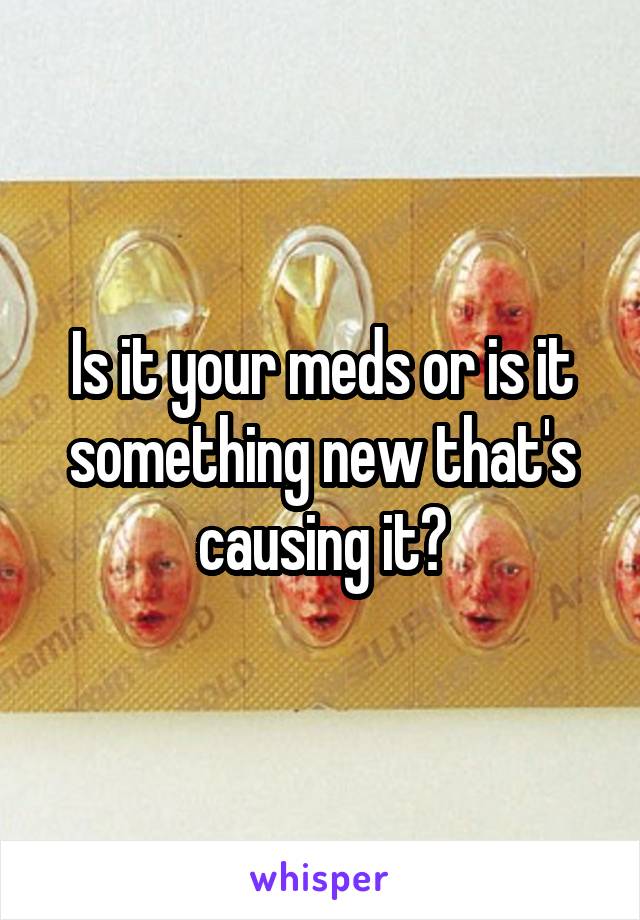 Is it your meds or is it something new that's causing it?