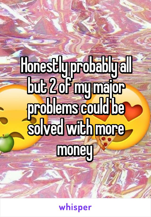 Honestly probably all but 2 of my major problems could be solved with more money 