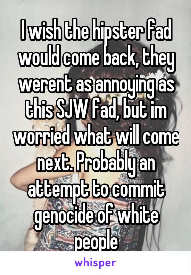 I wish the hipster fad would come back, they werent as annoying as this SJW fad, but im worried what will come next. Probably an attempt to commit genocide of white people