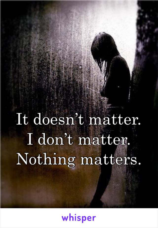 It doesn’t matter. 
I don’t matter. 
Nothing matters. 