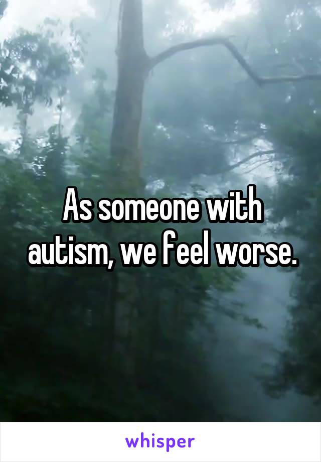 As someone with autism, we feel worse.
