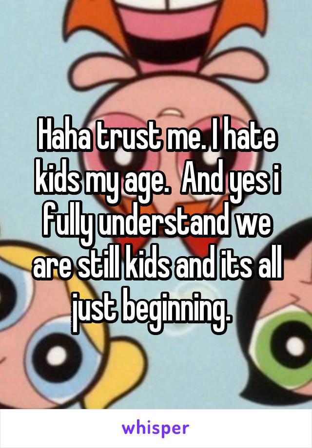 Haha trust me. I hate kids my age.  And yes i fully understand we are still kids and its all just beginning.  