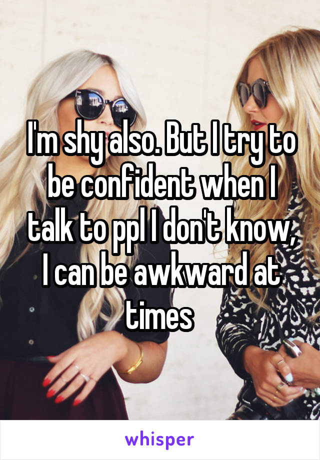 I'm shy also. But I try to be confident when I talk to ppl I don't know, I can be awkward at times 