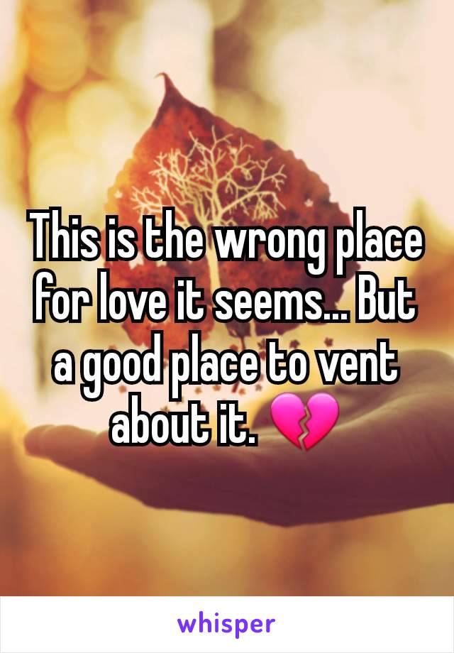 This is the wrong place for love it seems... But a good place to vent about it. 💔