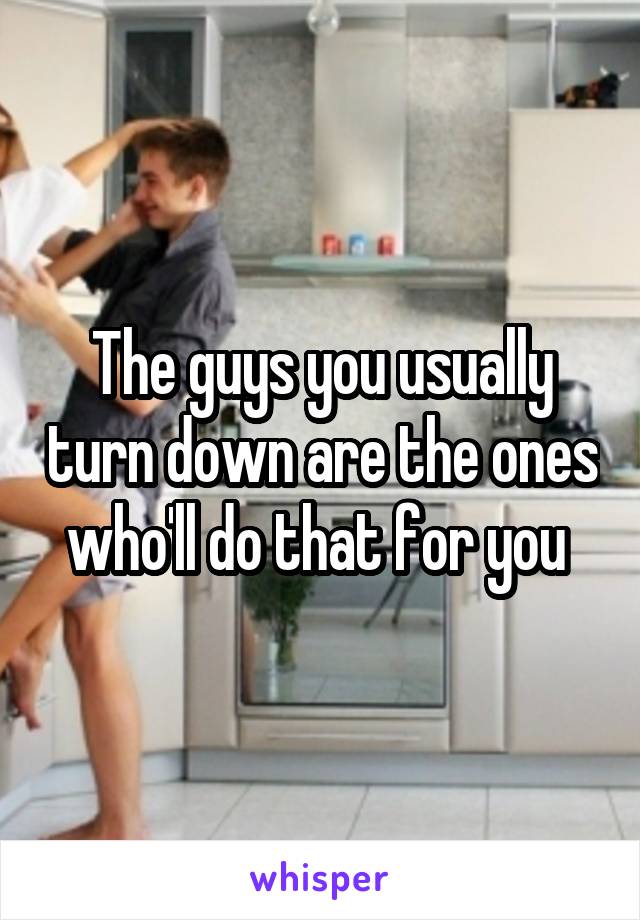 The guys you usually turn down are the ones who'll do that for you 