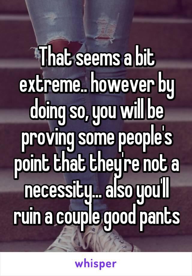 That seems a bit extreme.. however by doing so, you will be proving some people's point that they're not a necessity... also you'll ruin a couple good pants