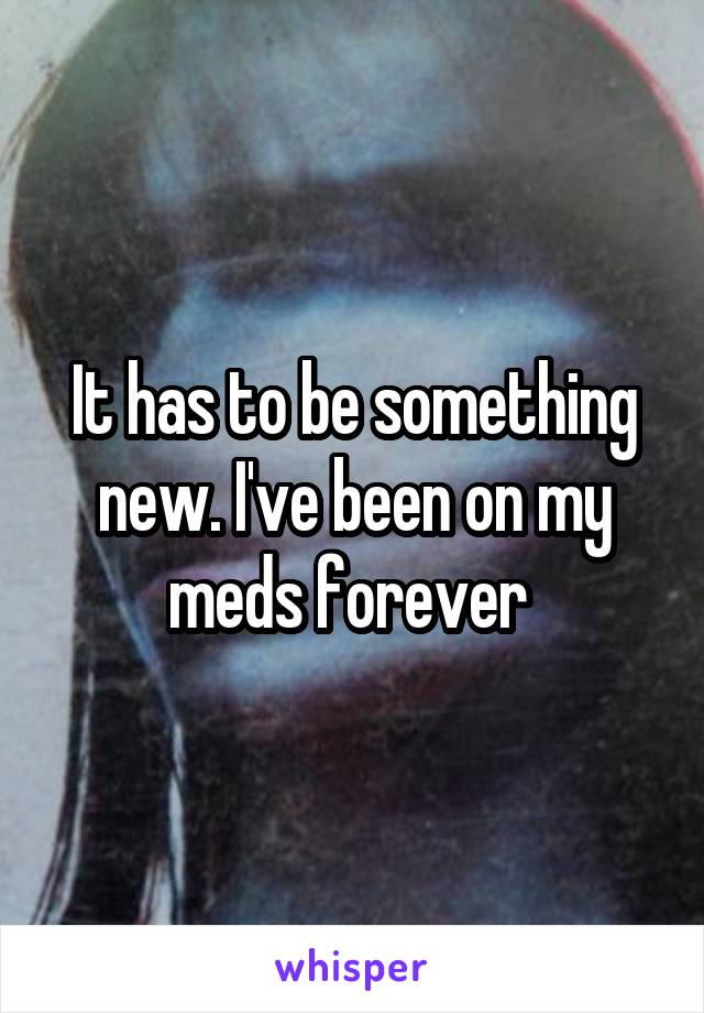 It has to be something new. I've been on my meds forever 