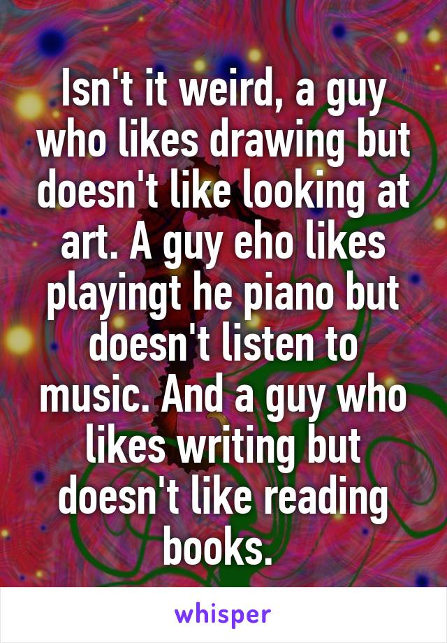 Isn't it weird, a guy who likes drawing but doesn't like looking at art. A guy eho likes playingt he piano but doesn't listen to music. And a guy who likes writing but doesn't like reading books. 