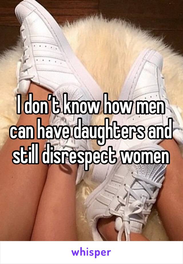 I don’t know how men can have daughters and still disrespect women 