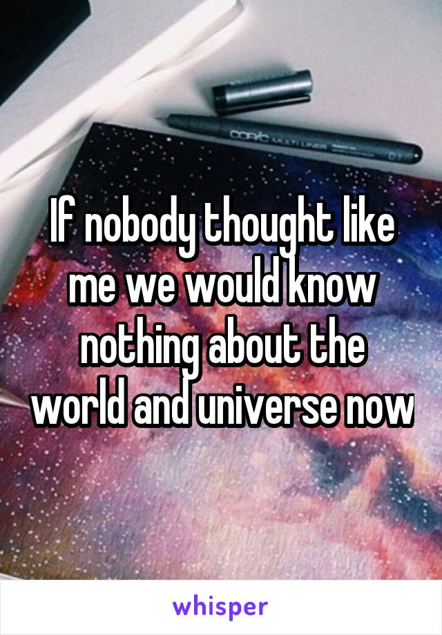 If nobody thought like me we would know nothing about the world and universe now