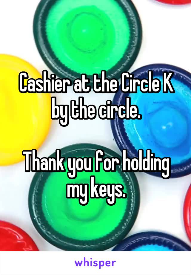 Cashier at the Circle K by the circle.

Thank you for holding my keys.