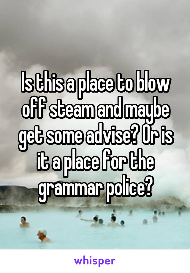 Is this a place to blow off steam and maybe get some advise? Or is it a place for the grammar police?