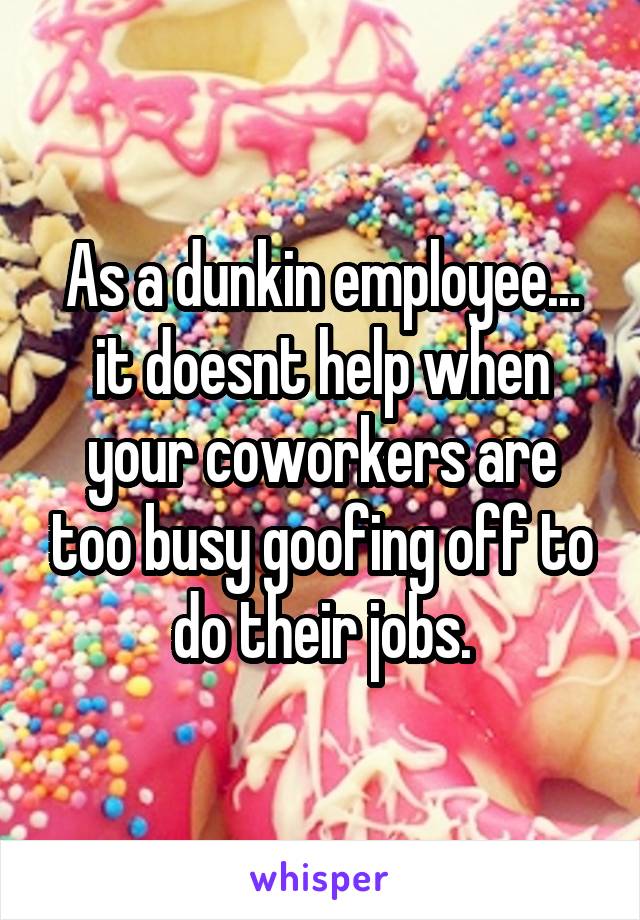 As a dunkin employee... it doesnt help when your coworkers are too busy goofing off to do their jobs.