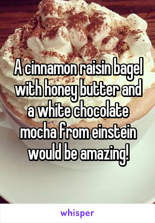 A cinnamon raisin bagel with honey butter and a white chocolate mocha from einstein would be amazing!