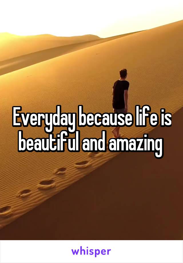 Everyday because life is beautiful and amazing 