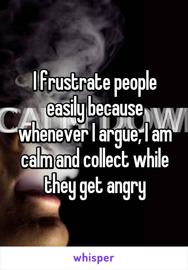 I frustrate people easily because whenever I argue, I am calm and collect while they get angry