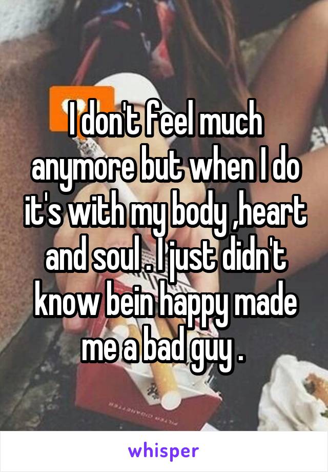 I don't feel much anymore but when I do it's with my body ,heart and soul . I just didn't know bein happy made me a bad guy . 