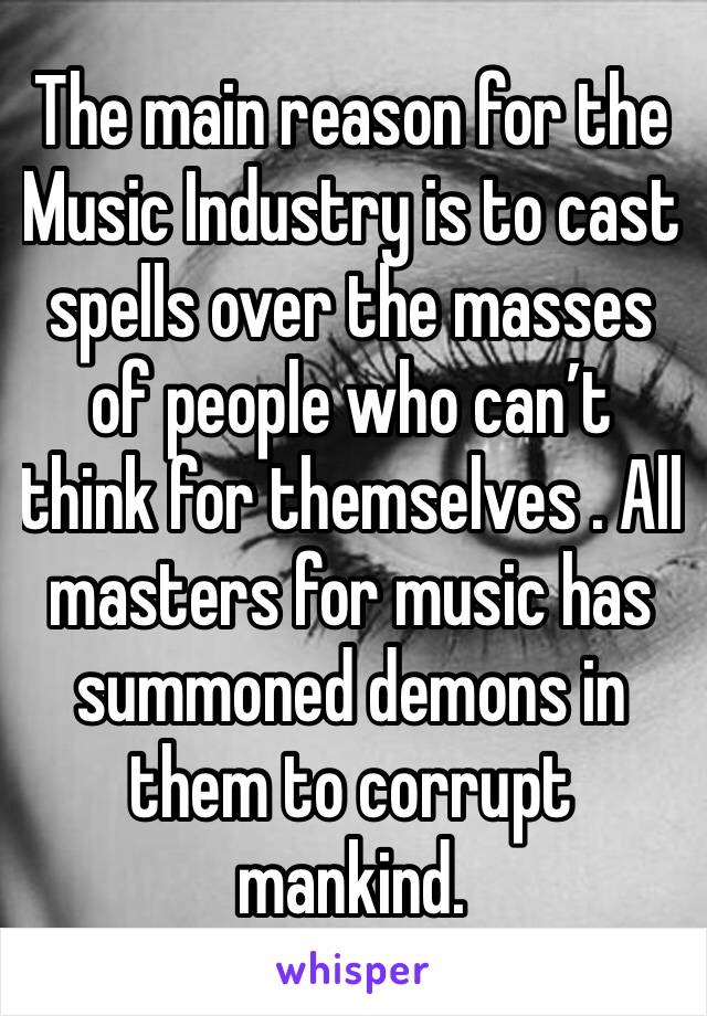 The main reason for the Music Industry is to cast spells over the masses of people who can’t think for themselves . All masters for music has summoned demons in them to corrupt mankind. 