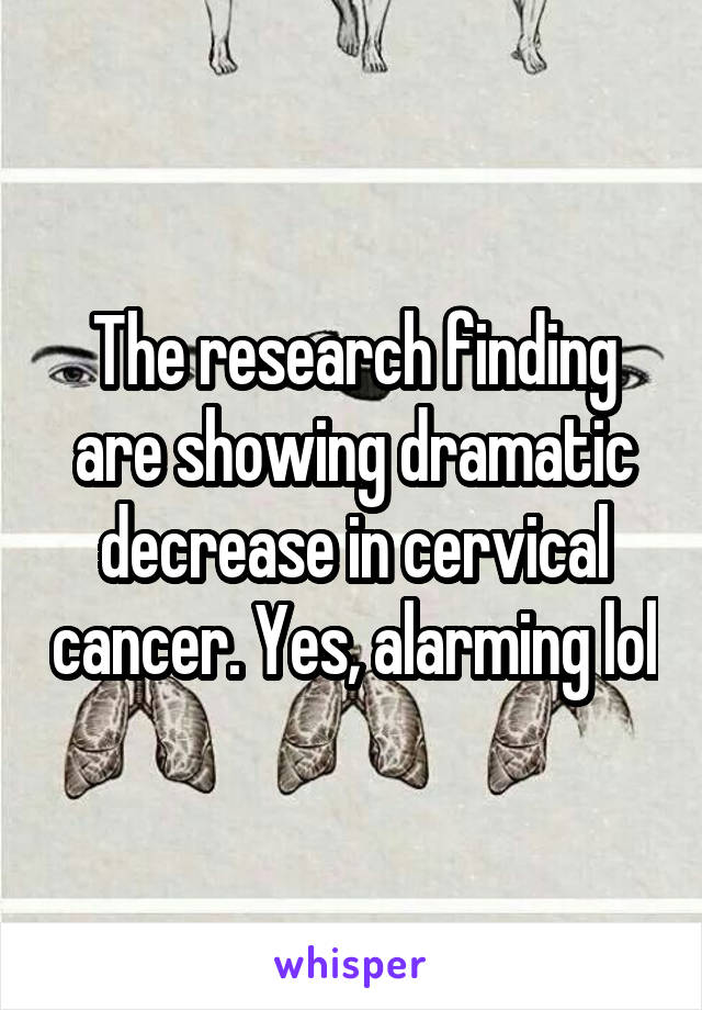 The research finding are showing dramatic decrease in cervical cancer. Yes, alarming lol