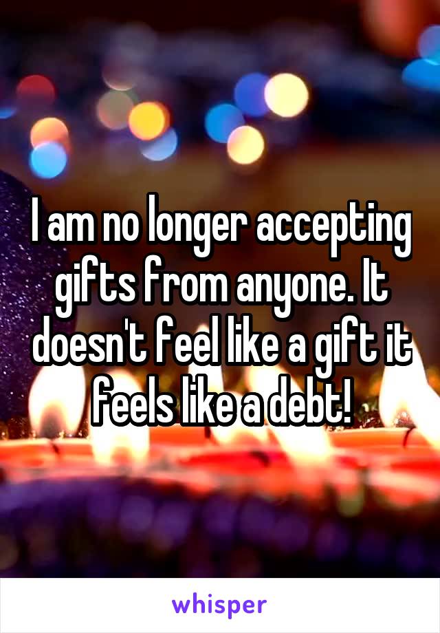 I am no longer accepting gifts from anyone. It doesn't feel like a gift it feels like a debt!