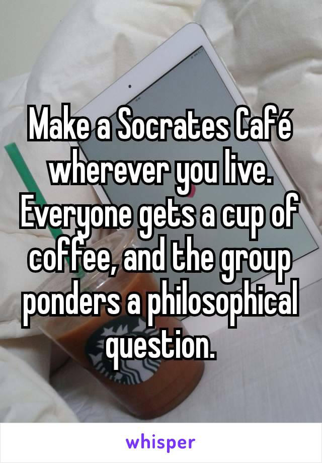 Make a Socrates Café wherever you live. Everyone gets a cup of coffee, and the group ponders a philosophical question.
