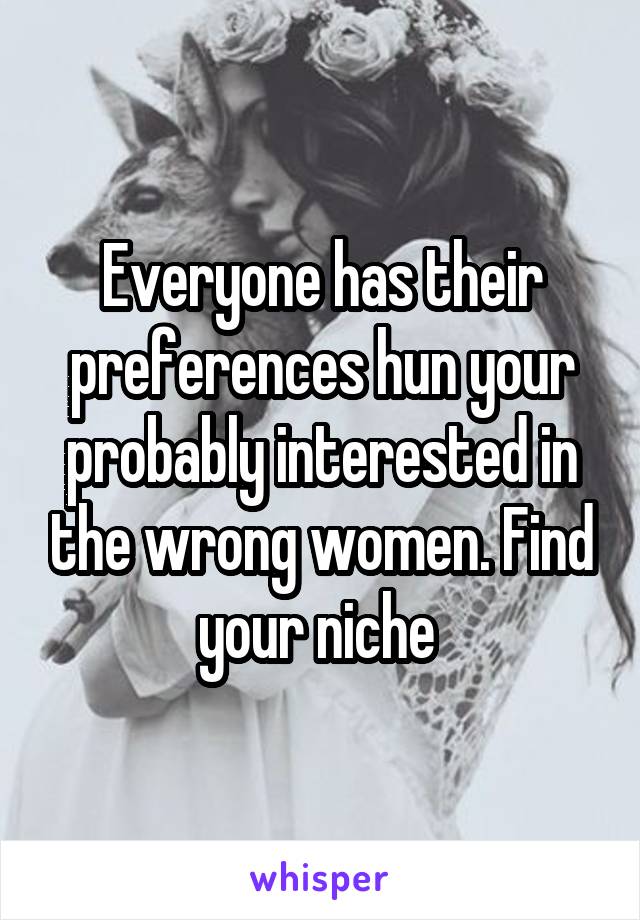 Everyone has their preferences hun your probably interested in the wrong women. Find your niche 