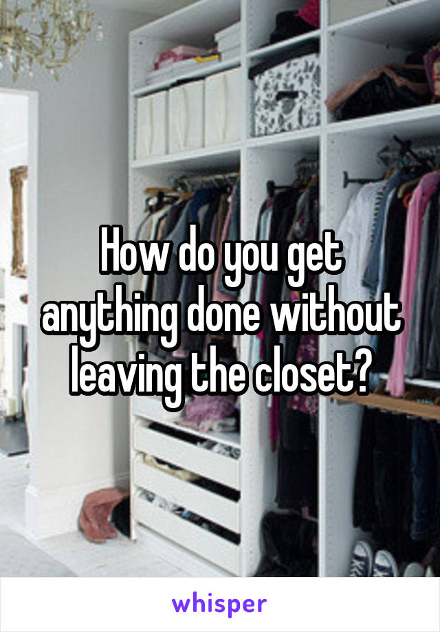 How do you get anything done without leaving the closet?