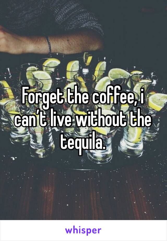 Forget the coffee, i can’t live without the tequila.