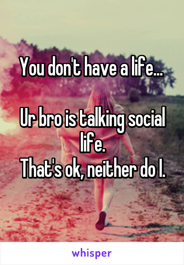You don't have a life... 

Ur bro is talking social life.
That's ok, neither do I.
