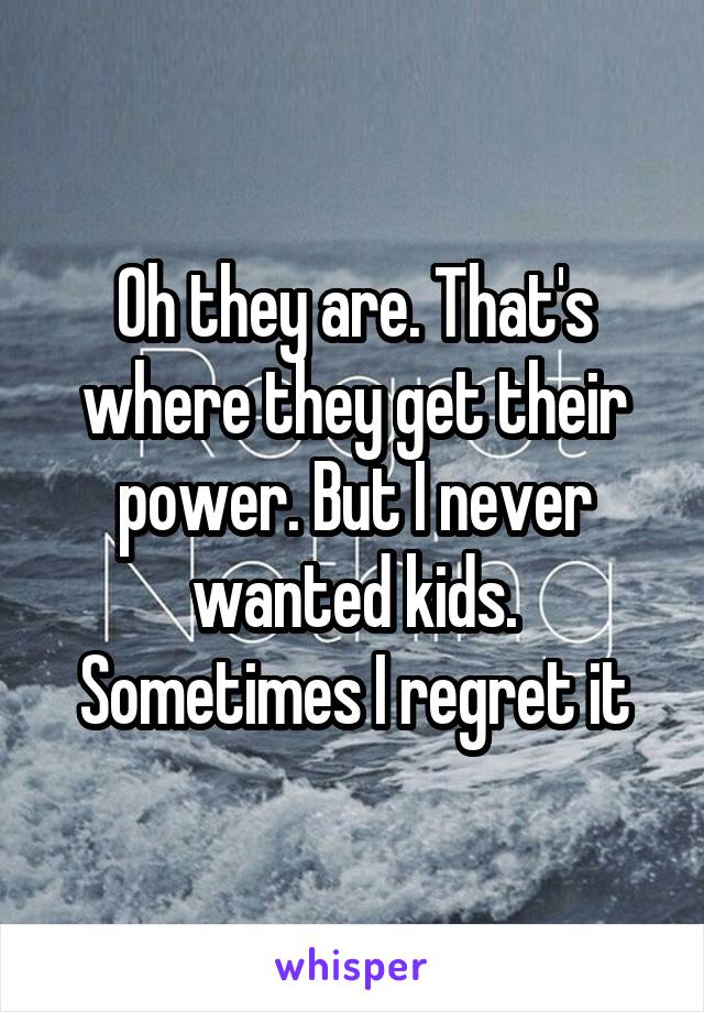 Oh they are. That's where they get their power. But I never wanted kids. Sometimes I regret it
