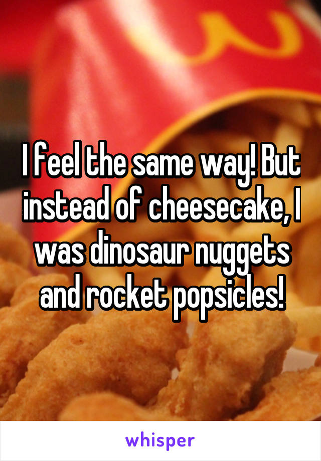 I feel the same way! But instead of cheesecake, I was dinosaur nuggets and rocket popsicles!