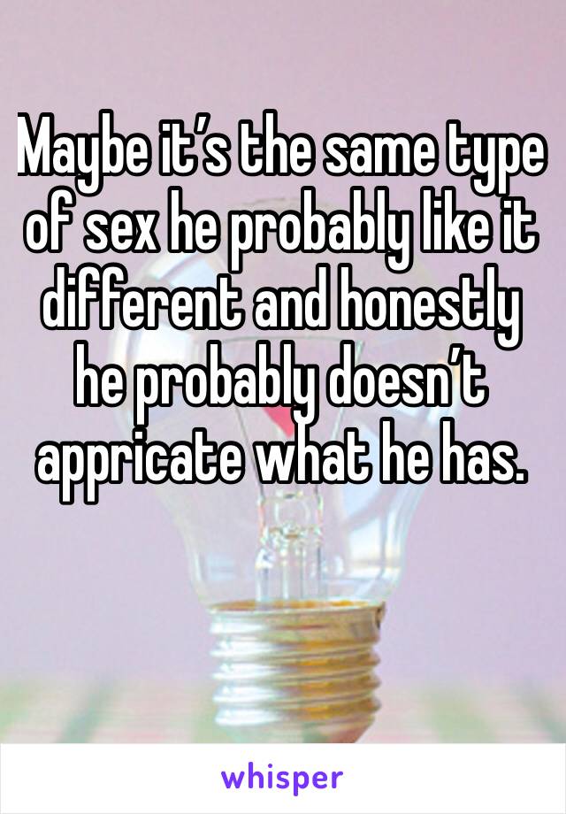 Maybe it’s the same type of sex he probably like it different and honestly he probably doesn’t appricate what he has. 